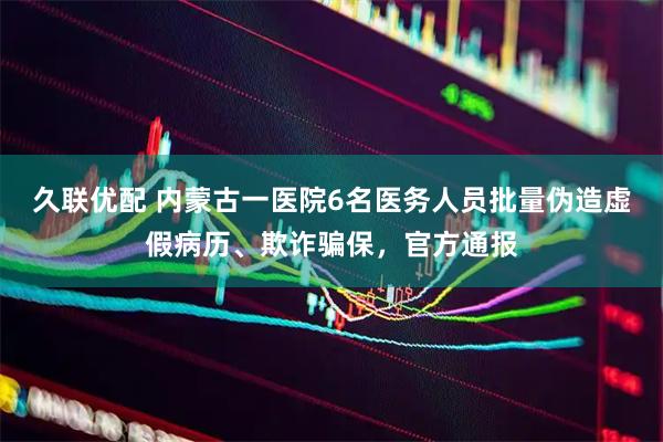 久联优配 内蒙古一医院6名医务人员批量伪造虚假病历、欺诈骗保，官方通报