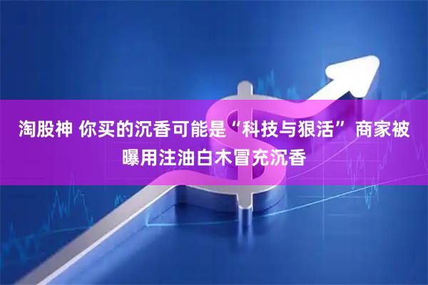 淘股神 你买的沉香可能是“科技与狠活” 商家被曝用注油白木冒充沉香