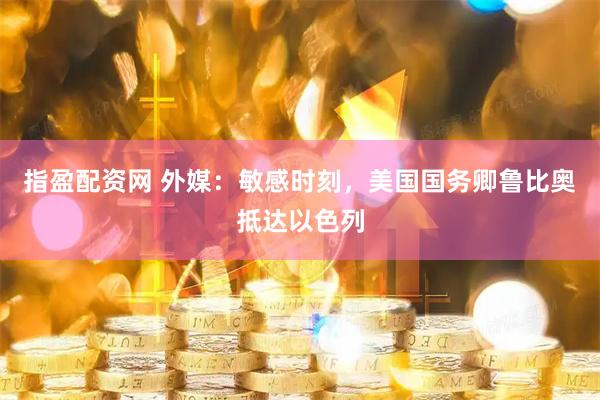 指盈配资网 外媒：敏感时刻，美国国务卿鲁比奥抵达以色列
