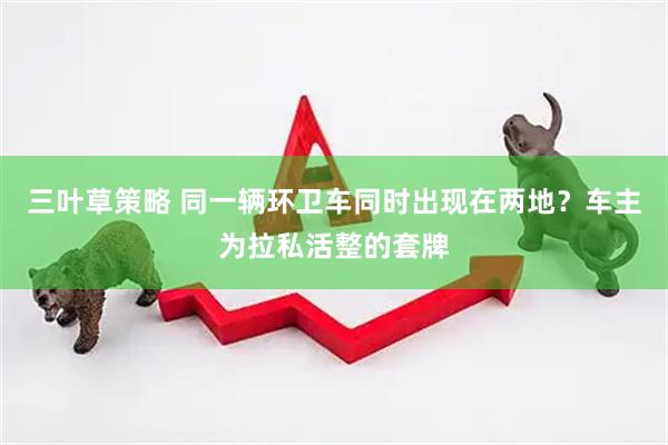 三叶草策略 同一辆环卫车同时出现在两地？车主为拉私活整的套牌
