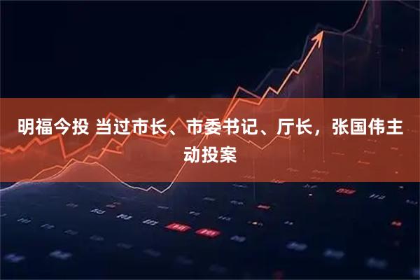 明福今投 当过市长、市委书记、厅长，张国伟主动投案