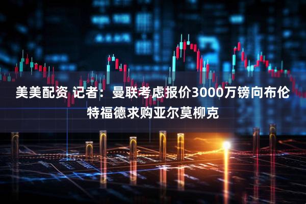 美美配资 记者：曼联考虑报价3000万镑向布伦特福德求购亚尔莫柳克