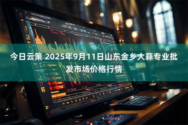 今日云策 2025年9月11日山东金乡大蒜专业批发市场价格行情