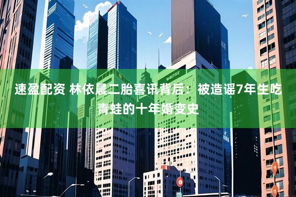 速盈配资 林依晨二胎喜讯背后：被造谣7年生吃青蛙的十年婚变史