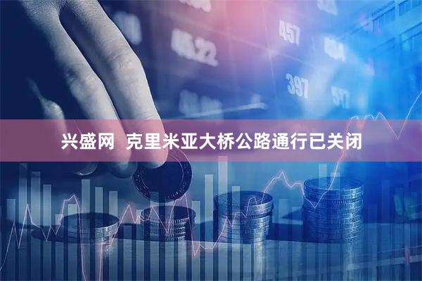 兴盛网  克里米亚大桥公路通行已关闭