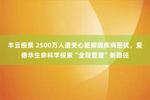 丰云股票 2500万人遭受心脏瓣膜疾病困扰，爱德华生命科学探索“全程管理”新路径