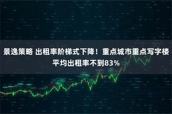 景逸策略 出租率阶梯式下降!重点城市重点写字楼平均出租率不到83%