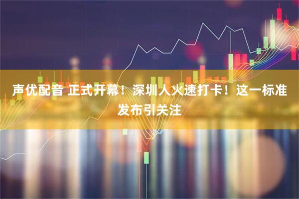 声优配音 正式开幕!深圳人火速打卡!这一标准发布引关注