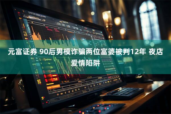 元富证券 90后男模诈骗两位富婆被判12年 夜店爱情陷阱
