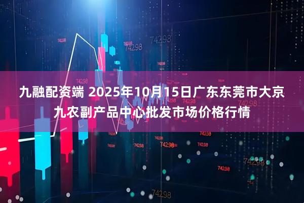 九融配资端 2025年10月15日广东东莞市大京九农副产品中心批发市场价格行情