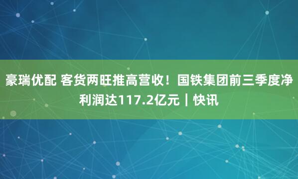 豪瑞优配 客货两旺推高营收!国铁集团前三季度净利润达117.2亿元|快讯