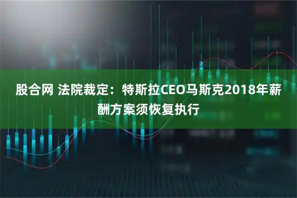 股合网 法院裁定：特斯拉CEO马斯克2018年薪酬方案须恢复执行
