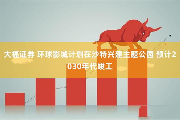 大福证券 环球影城计划在沙特兴建主题公园 预计2030年代竣工