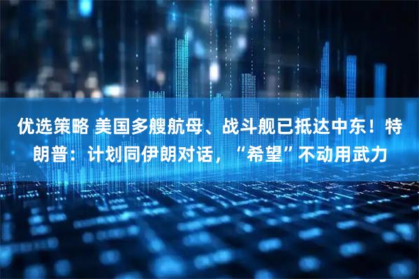 优选策略 美国多艘航母、战斗舰已抵达中东!特朗普:计划同伊朗对话,“希望”不动用武力