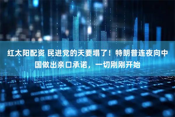 红太阳配资 民进党的天要塌了!特朗普连夜向中国做出亲口承诺,一切刚刚开始