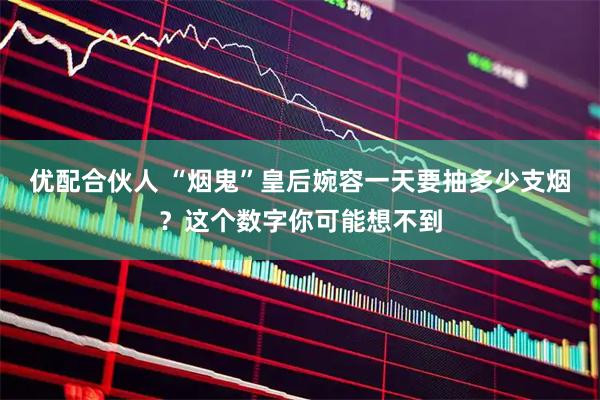 优配合伙人 “烟鬼”皇后婉容一天要抽多少支烟?这个数字你可能想不到