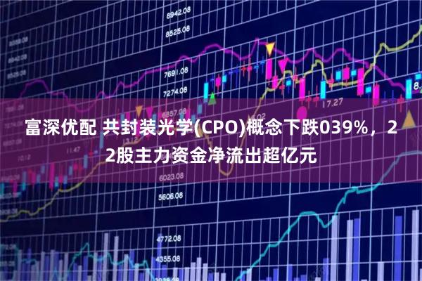 富深优配 共封装光学(CPO)概念下跌039%，22股主力资金净流出超亿元