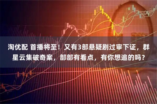 淘优配 首播将至!又有3部悬疑剧过审下证,群星云集破奇案,部部有看点,有你想追的吗?