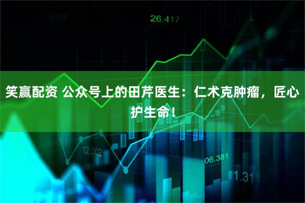 笑赢配资 公众号上的田芹医生:仁术克肿瘤,匠心护生命!