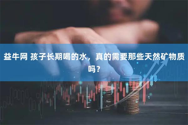 益牛网 孩子长期喝的水,真的需要那些天然矿物质吗?
