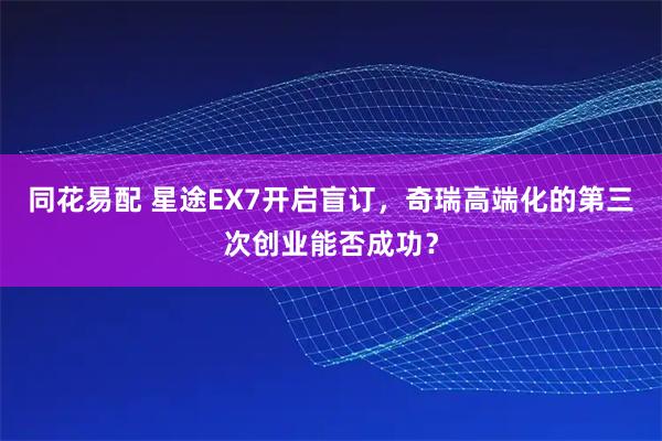 同花易配 星途EX7开启盲订,奇瑞高端化的第三次创业能否成功?