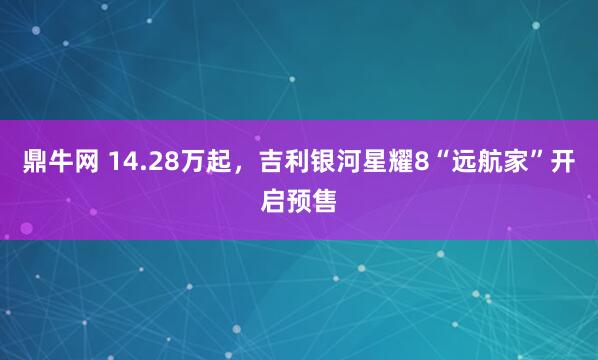 鼎牛网 14.28万起,吉利银河星耀8“远航家”开启预售