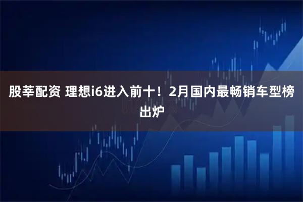 股莘配资 理想i6进入前十!2月国内最畅销车型榜出炉