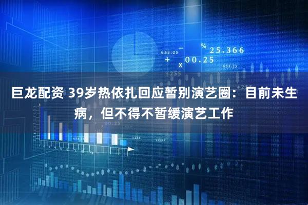 巨龙配资 39岁热依扎回应暂别演艺圈：目前未生病，但不得不暂缓演艺工作