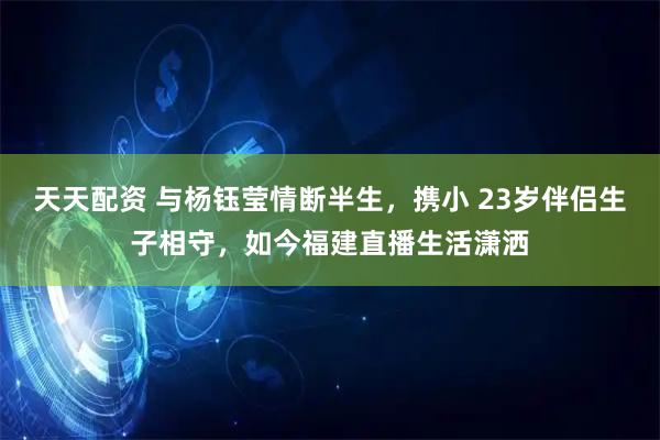 天天配资 与杨钰莹情断半生，携小 23岁伴侣生子相守，如今福建直播生活潇洒