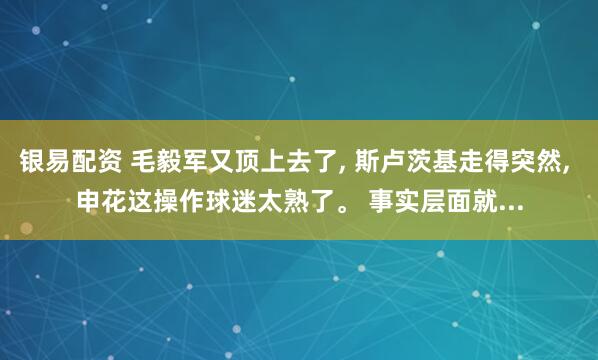 银易配资 毛毅军又顶上去了, 斯卢茨基走得突然, 申花这操作球迷太熟了。 事实层面就...