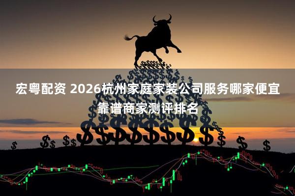 宏粤配资 2026杭州家庭家装公司服务哪家便宜靠谱商家测评排名